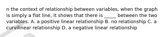 n the context of relationship between variables, when the graph is simply a flat line, it shows that there is _____ between the two variables. A. a positive linear relationship B. no relationship C. a curvilinear relationship D. a negative linear relationship