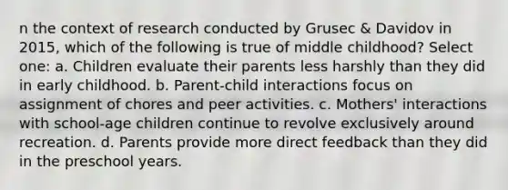 n the context of research conducted by Grusec & Davidov in 2015, which of the following is true of middle childhood? Select one: a. Children evaluate their parents less harshly than they did in early childhood. b. Parent-child interactions focus on assignment of chores and peer activities. c. Mothers' interactions with school-age children continue to revolve exclusively around recreation. d. Parents provide more direct feedback than they did in the preschool years.