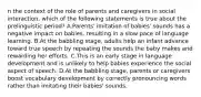 n the context of the role of parents and caregivers in social interaction, which of the following statements is true about the prelinguistic period? A.Parents' imitation of babies' sounds has a negative impact on babies, resulting in a slow pace of language learning. B.At the babbling stage, adults help an infant advance toward true speech by repeating the sounds the baby makes and rewarding her efforts. C.This is an early stage in language development and is unlikely to help babies experience the social aspect of speech. D.At the babbling stage, parents or caregivers boost vocabulary development by correctly pronouncing words rather than imitating their babies' sounds.