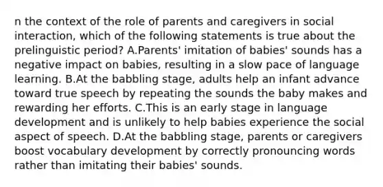 n the context of the role of parents and caregivers in social interaction, which of the following statements is true about the prelinguistic period? A.Parents' imitation of babies' sounds has a negative impact on babies, resulting in a slow pace of language learning. B.At the babbling stage, adults help an infant advance toward true speech by repeating the sounds the baby makes and rewarding her efforts. C.This is an early stage in language development and is unlikely to help babies experience the social aspect of speech. D.At the babbling stage, parents or caregivers boost vocabulary development by correctly pronouncing words rather than imitating their babies' sounds.