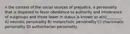 n the context of the social sources of prejudice, a personality that is disposed to favor obedience to authority and intolerance of outgroups and those lower in status is known as a(n)________. A) neurotic personality B) melancholic personality C) charismatic personality D) authoritarian personality