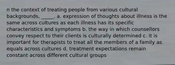 n the context of treating people from various cultural backgrounds, _____. a. expression of thoughts about illness is the same across cultures as each illness has its specific characteristics and symptoms b. the way in which counsellors convey respect to their clients is culturally determined c. it is important for therapists to treat all the members of a family as equals across cultures d. treatment expectations remain constant across different cultural groups