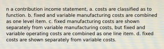 n a contribution income statement, a. costs are classified as to function. b. fixed and variable manufacturing costs are combined as one level item. c. fixed manufacturing costs are shown separately from variable manufacturing costs, but fixed and variable operating costs are combined as one line item. d. fixed costs are shown separately from variable costs.