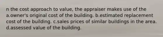 n the cost approach to value, the appraiser makes use of the a.owner's original cost of the building. b.estimated replacement cost of the building. c.sales prices of similar buildings in the area. d.assessed value of the building.