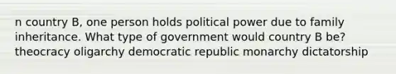 n country B, one person holds political power due to family inheritance. What type of government would country B be? theocracy oligarchy democratic republic monarchy dictatorship