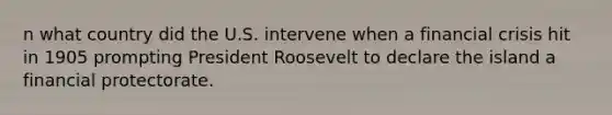 n what country did the U.S. intervene when a financial crisis hit in 1905 prompting President Roosevelt to declare the island a financial protectorate.