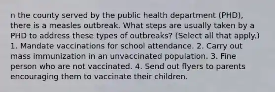 n the county served by the public health department (PHD), there is a measles outbreak. What steps are usually taken by a PHD to address these types of outbreaks? (Select all that apply.) 1. Mandate vaccinations for school attendance. 2. Carry out mass immunization in an unvaccinated population. 3. Fine person who are not vaccinated. 4. Send out flyers to parents encouraging them to vaccinate their children.