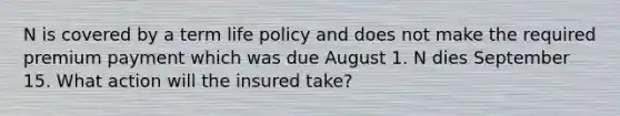 N is covered by a term life policy and does not make the required premium payment which was due August 1. N dies September 15. What action will the insured take?