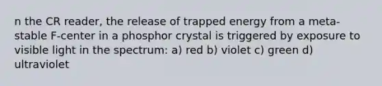 n the CR reader, the release of trapped energy from a meta-stable F-center in a phosphor crystal is triggered by exposure to visible light in the spectrum: a) red b) violet c) green d) ultraviolet