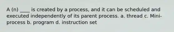 A (n) ____ is created by a process, and it can be scheduled and executed independently of its parent process. a. thread c. Mini-process b. program d. instruction set