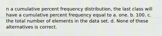 n a cumulative percent frequency distribution, the last class will have a cumulative percent frequency equal to a. one. b. 100. c. the total number of elements in the data set. d. None of these alternatives is correct.