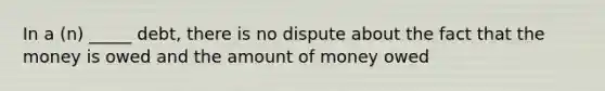 In a (n) _____ debt, there is no dispute about the fact that the money is owed and the amount of money owed