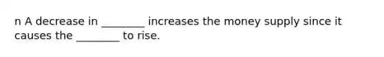 n A decrease in ________ increases the money supply since it causes the ________ to rise.