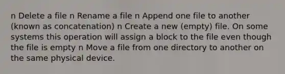 n Delete a file n Rename a file n Append one file to another (known as concatenation) n Create a new (empty) file. On some systems this operation will assign a block to the file even though the file is empty n Move a file from one directory to another on the same physical device.