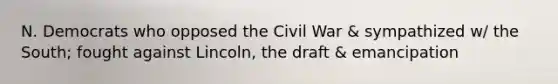 N. Democrats who opposed the Civil War & sympathized w/ the South; fought against Lincoln, the draft & emancipation