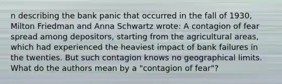 n describing the bank panic that occurred in the fall of​ 1930, Milton Friedman and Anna Schwartz​ wrote: A contagion of fear spread among​ depositors, starting from the agricultural​ areas, which had experienced the heaviest impact of bank failures in the twenties. But such contagion knows no geographical limits. What do the authors mean by a​ "contagion of​ fear"?