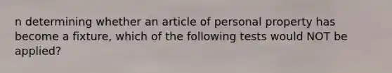 n determining whether an article of personal property has become a fixture, which of the following tests would NOT be applied?