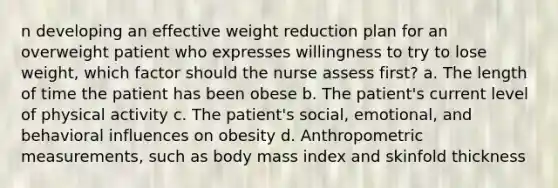 n developing an effective weight reduction plan for an overweight patient who expresses willingness to try to lose weight, which factor should the nurse assess first? a. The length of time the patient has been obese b. The patient's current level of physical activity c. The patient's social, emotional, and behavioral influences on obesity d. Anthropometric measurements, such as body mass index and skinfold thickness