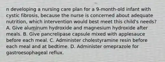 n developing a nursing care plan for a 9-month-old infant with cystic fibrosis, because the nurse is concerned about adequate nutrition, which intervention would best meet this child's needs? A. Give aluminum hydroxide and magnesium hydroxide after meals. B. Give pancrelipase capsule mixed with applesauce before each meal. C. Administer cholestyramine resin before each meal and at bedtime. D. Administer omeprazole for gastroesophageal reflux.