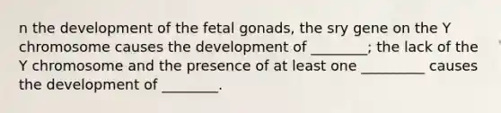 n the development of the fetal gonads, the sry gene on the Y chromosome causes the development of ________; the lack of the Y chromosome and the presence of at least one _________ causes the development of ________.