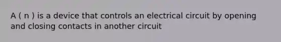 A ( n ) is a device that controls an electrical circuit by opening and closing contacts in another circuit