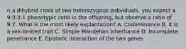 n a dihybrid cross of two heterozygous individuals, you expect a 9:3:3:1 phenotypic ratio in the offspring, but observe a ratio of 9:7. What is the most likely explantation? A. Codominance B. It is a sex-limited trait C. Simple Mendelian inheritance D. Incomplete penetrance E. Epistatic interaction of the two genes