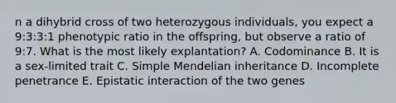 n a dihybrid cross of two heterozygous individuals, you expect a 9:3:3:1 phenotypic ratio in the offspring, but observe a ratio of 9:7. What is the most likely explantation? A. Codominance B. It is a sex-limited trait C. Simple Mendelian inheritance D. Incomplete penetrance E. Epistatic interaction of the two genes