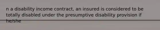 n a disability income contract, an insured is considered to be totally disabled under the presumptive disability provision if he/she