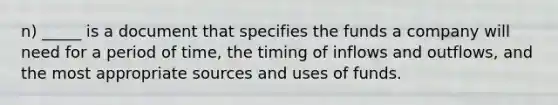 n) _____ is a document that specifies the funds a company will need for a period of time, the timing of inflows and outflows, and the most appropriate sources and uses of funds.