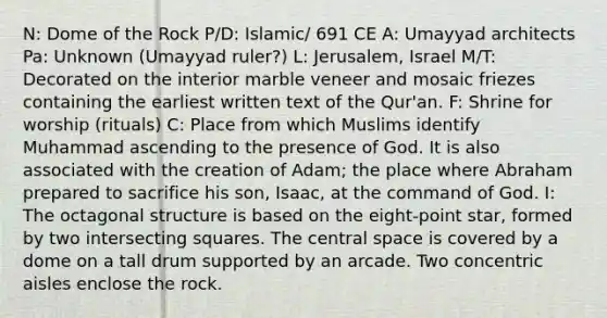 N: Dome of the Rock P/D: Islamic/ 691 CE A: Umayyad architects Pa: Unknown (Umayyad ruler?) L: Jerusalem, Israel M/T: Decorated on the interior marble veneer and mosaic friezes containing the earliest written text of the Qur'an. F: Shrine for worship (rituals) C: Place from which Muslims identify Muhammad ascending to the presence of God. It is also associated with the creation of Adam; the place where Abraham prepared to sacrifice his son, Isaac, at the command of God. I: The octagonal structure is based on the eight-point star, formed by two intersecting squares. The central space is covered by a dome on a tall drum supported by an arcade. Two concentric aisles enclose the rock.