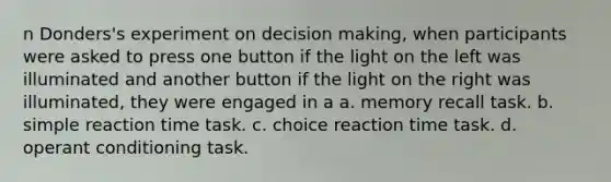 n Donders's experiment on decision making, when participants were asked to press one button if the light on the left was illuminated and another button if the light on the right was illuminated, they were engaged in a a. memory recall task. b. simple reaction time task. c. choice reaction time task. d. operant conditioning task.