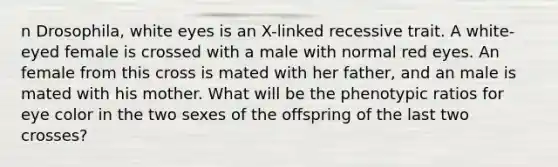 n Drosophila, white eyes is an X-linked recessive trait. A white-eyed female is crossed with a male with normal red eyes. An female from this cross is mated with her father, and an male is mated with his mother. What will be the phenotypic ratios for eye color in the two sexes of the offspring of the last two crosses?