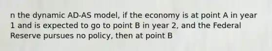 n the dynamic AD-AS model, if the economy is at point A in year 1 and is expected to go to point B in year 2, and the Federal Reserve pursues no policy, then at point B