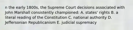 n the early 1800s, the Supreme Court decisions associated with John Marshall consistently championed: A. states' rights B. a literal reading of the Constitution C. national authority D. Jeffersonian Republicanism E. judicial supremacy