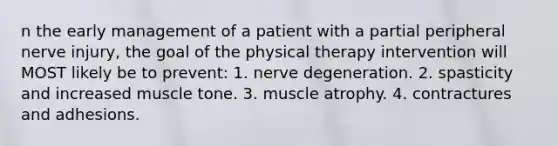 n the early management of a patient with a partial peripheral nerve injury, the goal of the physical therapy intervention will MOST likely be to prevent: 1. nerve degeneration. 2. spasticity and increased muscle tone. 3. muscle atrophy. 4. contractures and adhesions.