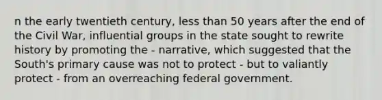 n the early twentieth century, <a href='https://www.questionai.com/knowledge/k7BtlYpAMX-less-than' class='anchor-knowledge'>less than</a> 50 years after the end of the Civil War, influential groups in the state sought to rewrite history by promoting the - narrative, which suggested that the South's primary cause was not to protect - but to valiantly protect - from an overreaching federal government.