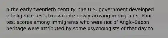 n the early twentieth century, the U.S. government developed intelligence tests to evaluate newly arriving immigrants. Poor test scores among immigrants who were not of Anglo-Saxon heritage were attributed by some psychologists of that day to