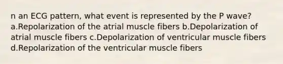 n an ECG pattern, what event is represented by the P wave? a.Repolarization of the atrial muscle fibers b.Depolarization of atrial muscle fibers c.Depolarization of ventricular muscle fibers d.Repolarization of the ventricular muscle fibers