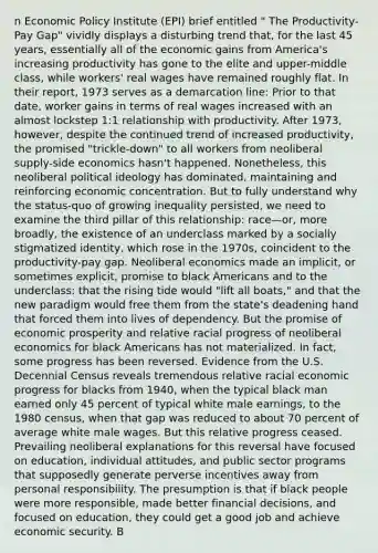 n Economic Policy Institute (EPI) brief entitled " The Productivity-Pay Gap" vividly displays a disturbing trend that, for the last 45 years, essentially all of the economic gains from America's increasing productivity has gone to the elite and upper-middle class, while workers' real wages have remained roughly flat. In their report, 1973 serves as a demarcation line: Prior to that date, worker gains in terms of real wages increased with an almost lockstep 1:1 relationship with productivity. After 1973, however, despite the continued trend of increased productivity, the promised "trickle-down" to all workers from neoliberal supply-side economics hasn't happened. Nonetheless, this neoliberal political ideology has dominated, maintaining and reinforcing economic concentration. But to fully understand why the status-quo of growing inequality persisted, we need to examine the third pillar of this relationship: race—or, more broadly, the existence of an underclass marked by a socially stigmatized identity, which rose in the 1970s, coincident to the productivity-pay gap. Neoliberal economics made an implicit, or sometimes explicit, promise to black Americans and to the underclass: that the rising tide would "lift all boats," and that the new paradigm would free them from the state's deadening hand that forced them into lives of dependency. But the promise of economic prosperity and relative racial progress of neoliberal economics for black Americans has not materialized. In fact, some progress has been reversed. Evidence from the U.S. Decennial Census reveals tremendous relative racial economic progress for blacks from 1940, when the typical black man earned only 45 percent of typical white male earnings, to the 1980 census, when that gap was reduced to about 70 percent of average white male wages. But this relative progress ceased. Prevailing neoliberal explanations for this reversal have focused on education, individual attitudes, and public sector programs that supposedly generate perverse incentives away from personal responsibility. The presumption is that if black people were more responsible, made better financial decisions, and focused on education, they could get a good job and achieve economic security. B