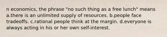 n economics, the phrase "no such thing as a free lunch" means a.there is an unlimited supply of resources. b.people face tradeoffs. c.rational people think at the margin. d.everyone is always acting in his or her own self-interest.