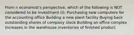 From n economist's perspective, which of the following is NOT considered to be investment (I): Purchasing new computers for the accounting office Building a new plant facility Buying back outstanding shares of company stock Building an office complex Increases in the warehouse inventories of finished product