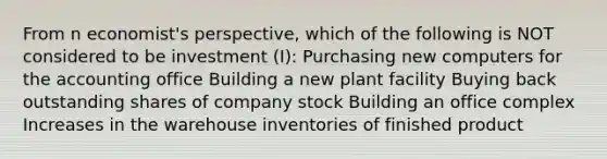 From n economist's perspective, which of the following is NOT considered to be investment (I): Purchasing new computers for the accounting office Building a new plant facility Buying back outstanding shares of company stock Building an office complex Increases in the warehouse inventories of finished product