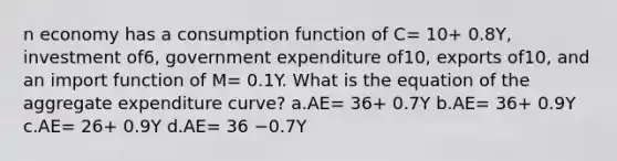 n economy has a consumption function of C= 10+ 0.8Y, investment of6, government expenditure of10, exports of10, and an import function of M= 0.1Y. What is the equation of the aggregate expenditure curve? a.AE= 36+ 0.7Y b.AE= 36+ 0.9Y c.AE= 26+ 0.9Y d.AE= 36 −0.7Y