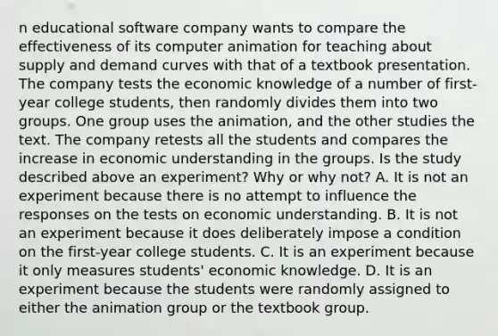 n educational software company wants to compare the effectiveness of its computer animation for teaching about supply and demand curves with that of a textbook presentation. The company tests the economic knowledge of a number of first-year college students, then randomly divides them into two groups. One group uses the animation, and the other studies the text. The company retests all the students and compares the increase in economic understanding in the groups. Is the study described above an experiment? Why or why not? A. It is not an experiment because there is no attempt to influence the responses on the tests on economic understanding. B. It is not an experiment because it does deliberately impose a condition on the first-year college students. C. It is an experiment because it only measures students' economic knowledge. D. It is an experiment because the students were randomly assigned to either the animation group or the textbook group.