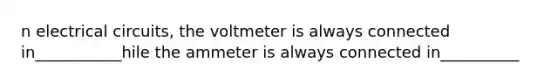 n electrical circuits, the voltmeter is always connected in___________hile the ammeter is always connected in__________