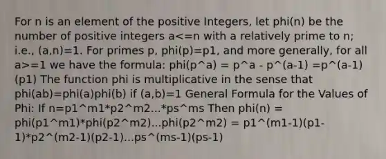 For n is an element of the positive Integers, let phi(n) be the number of positive integers a =1 we have the formula: phi(p^a) = p^a - p^(a-1) =p^(a-1)(p1) The function phi is multiplicative in the sense that phi(ab)=phi(a)phi(b) if (a,b)=1 General Formula for the Values of Phi: If n=p1^m1*p2^m2...*ps^ms Then phi(n) = phi(p1^m1)*phi(p2^m2)...phi(p2^m2) = p1^(m1-1)(p1-1)*p2^(m2-1)(p2-1)...ps^(ms-1)(ps-1)