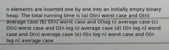 n elements are inserted one by one into an initially empty binary heap. The total running time is (a) O(n) worst case and O(n) average case (b) O(n) worst case and O(log n) average case (c) O(n) worst case and O(n log n) average case (d) O(n log n) worst case and O(n) average case (e) O(n log n) worst case and O(n log n) average case