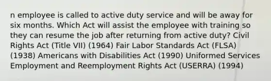 n employee is called to active duty service and will be away for six months. Which Act will assist the employee with training so they can resume the job after returning from active duty? Civil Rights Act (Title VII) (1964) Fair Labor Standards Act (FLSA) (1938) Americans with Disabilities Act (1990) Uniformed Services Employment and Reemployment Rights Act (USERRA) (1994)