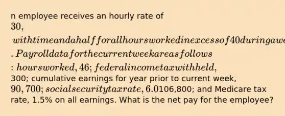 n employee receives an hourly rate of 30, with time and a half for all hours worked in excess of 40 during a week. Payroll data for the current week are as follows: hours worked, 46; federal income tax withheld,300; cumulative earnings for year prior to current week, 90,700; social security tax rate, 6.0% on maximum of106,800; and Medicare tax rate, 1.5% on all earnings. What is the net pay for the employee?