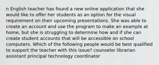 n English teacher has found a new online application that she would like to offer her students as an option for the visual requirement on their upcoming presentations. She was able to create an account and use the program to make an example at home, but she is struggling to determine how and if she can create student accounts that will be accessible on school computers. Which of the following people would be best qualified to support the teacher with this issue? counselor librarian assistant principal technology coordinator